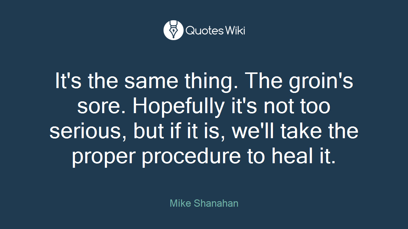 It's the same thing. The groin's sore. Hopefully it's not too serious, but if it is, we'll take the proper procedure to heal it.