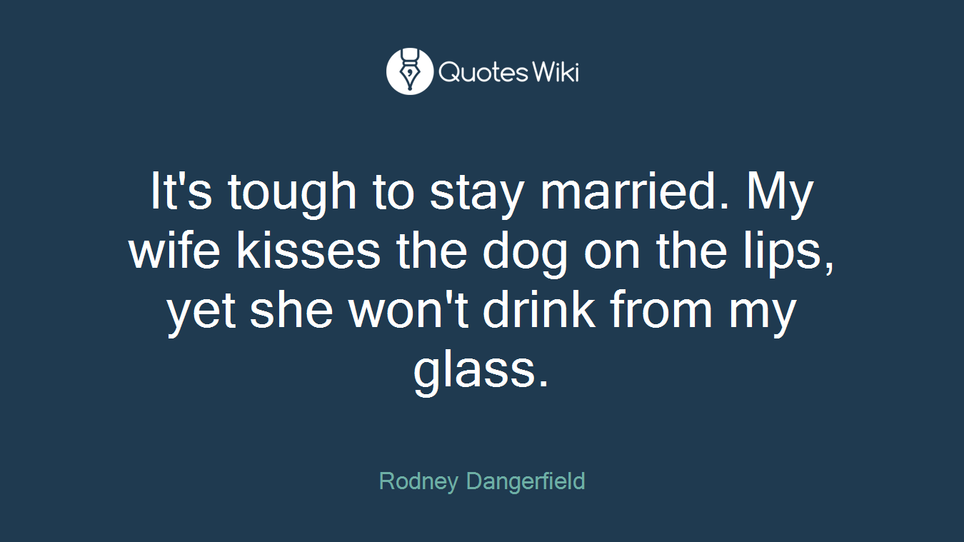 It's tough to stay married. My wife kisses the dog on the lips, yet she won't drink from my glass.