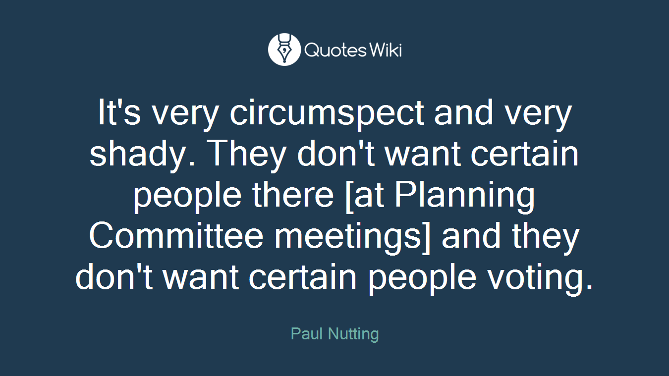 It's very circumspect and very shady. They don't want certain people there [at Planning Committee meetings] and they don't want certain people voting.