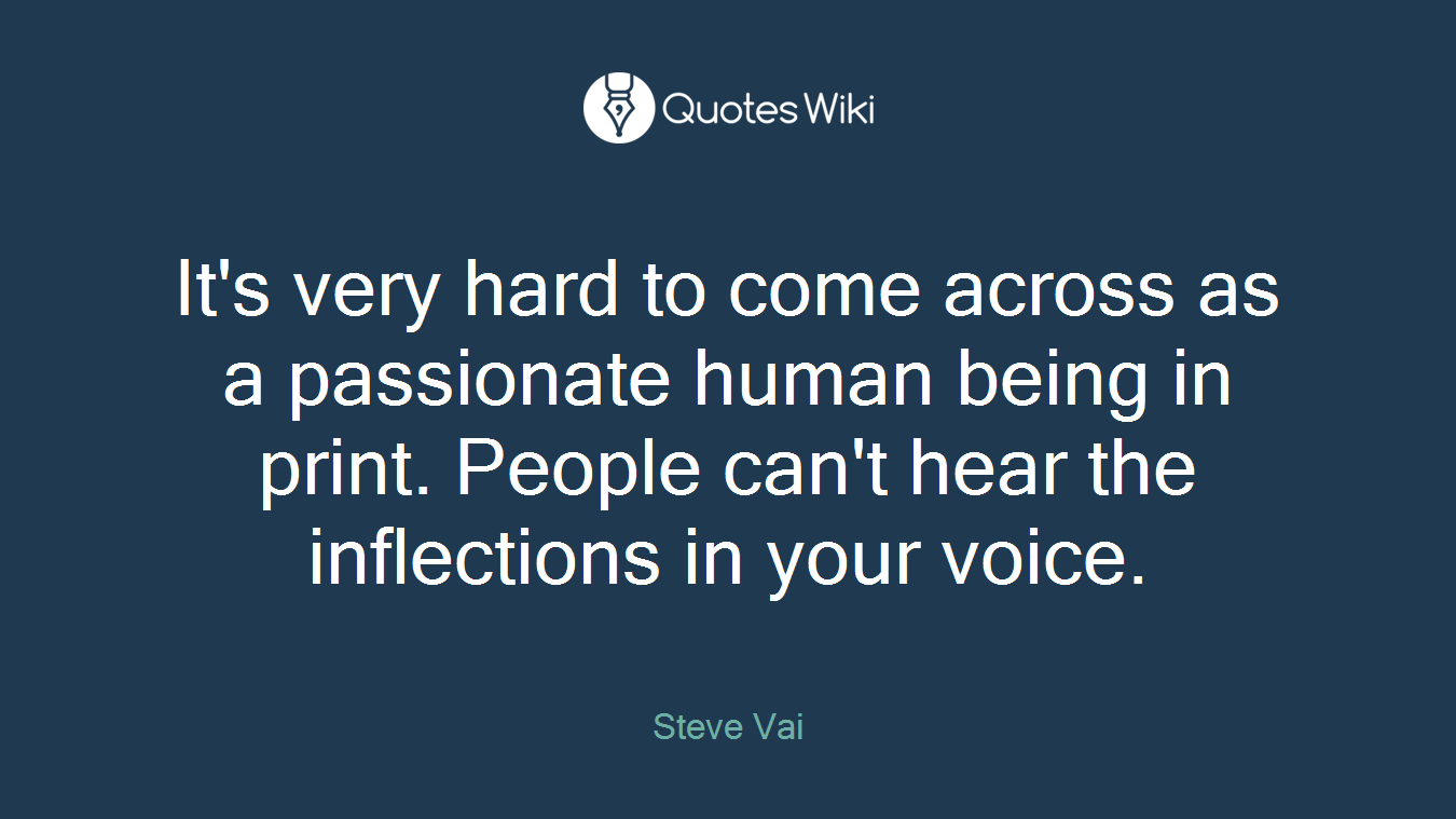 It's very hard to come across as a passionate human being in print. People can't hear the inflections in your voice.