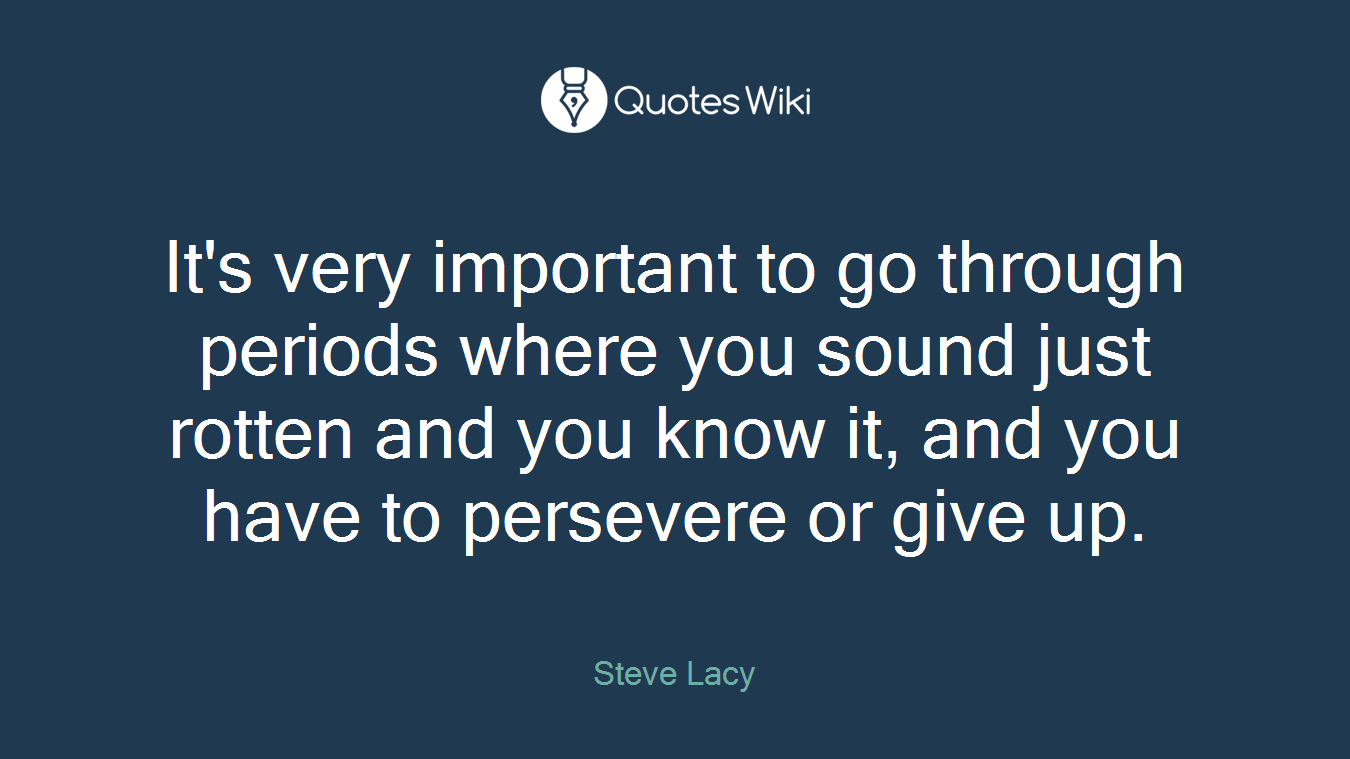 It's very important to go through periods where you sound just rotten and you know it, and you have to persevere or give up.