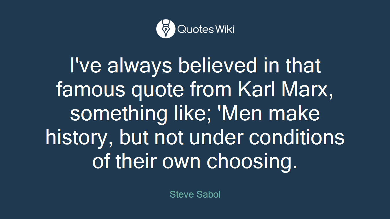 I've always believed in that famous quote from Karl Marx, something like; 'Men make history, but not under conditions of their own choosing.