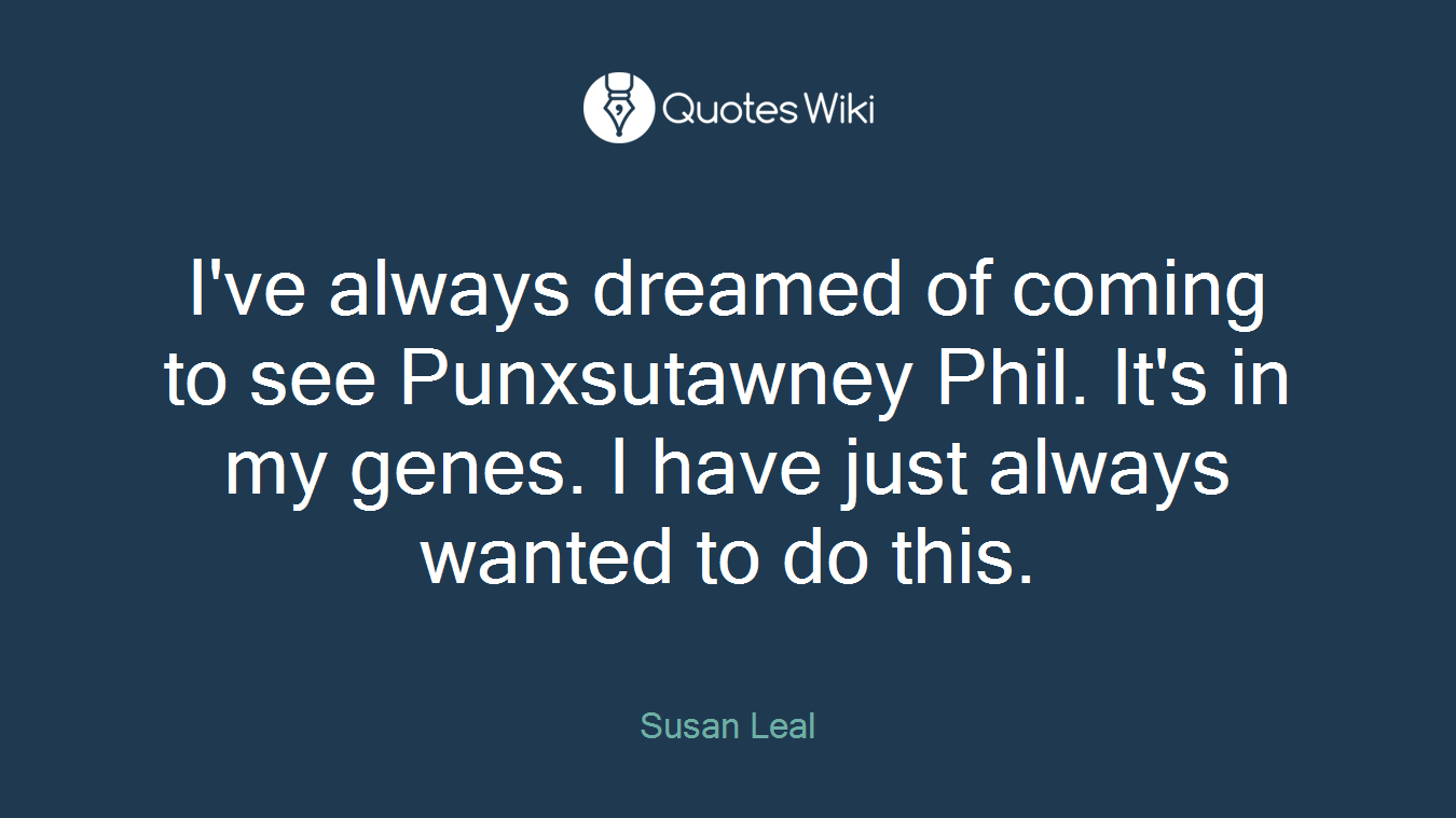 I've always dreamed of coming to see Punxsutawney Phil. It's in my genes. I have just always wanted to do this.