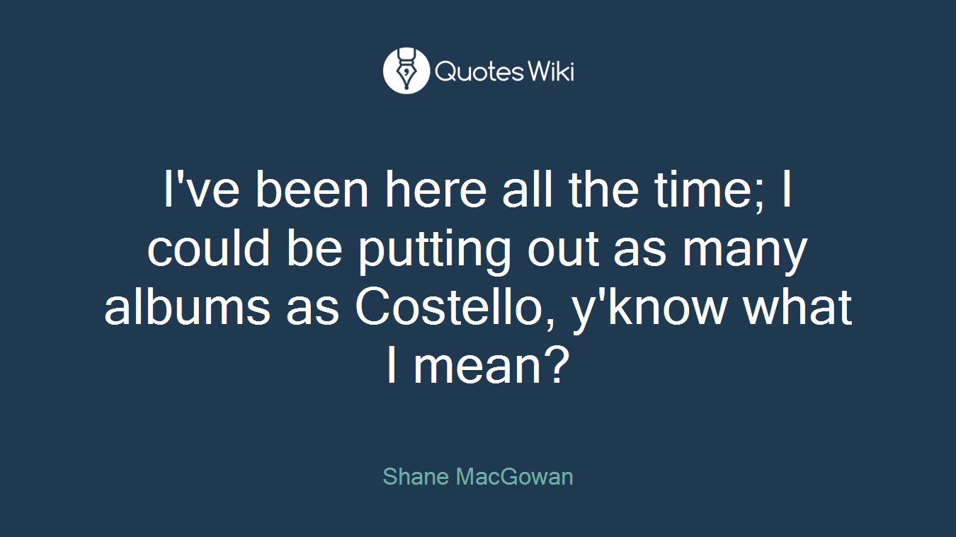 I've been here all the time; I could be putting out as many albums as Costello, y'know what I mean?