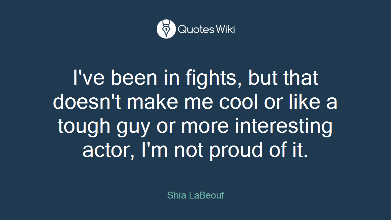 I've been in fights, but that doesn't make me cool or like a tough guy or more interesting actor, I'm not proud of it.