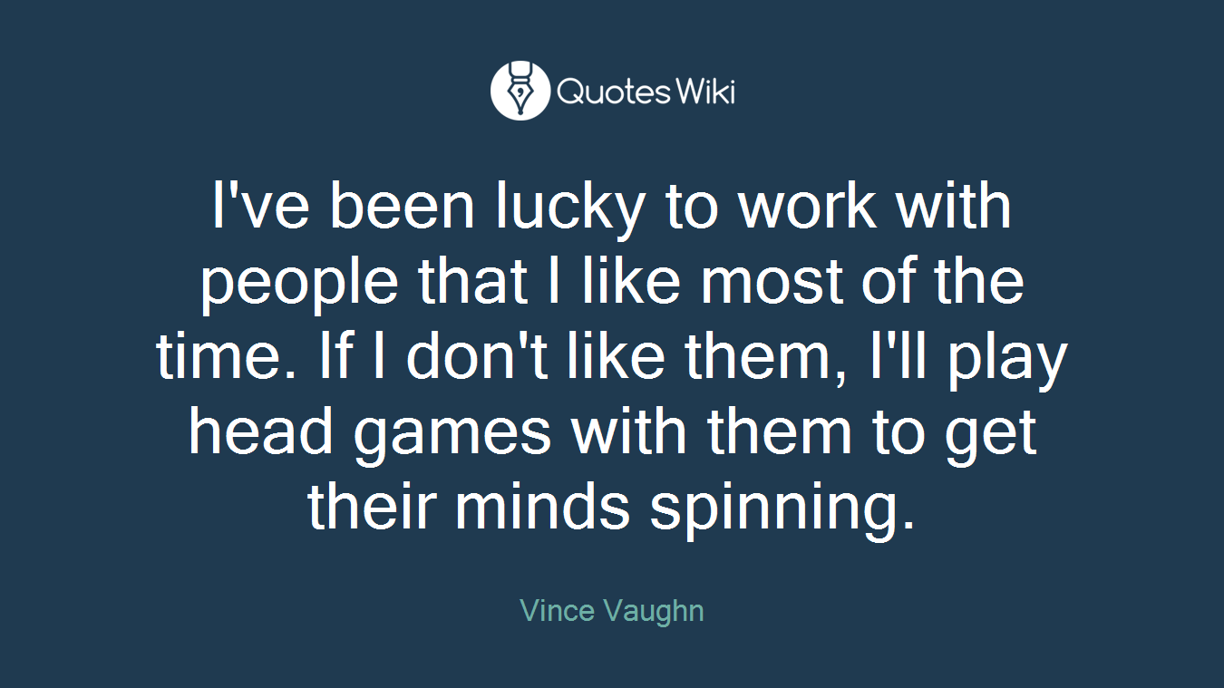 I've been lucky to work with people that I like most of the time. If I don't like them, I'll play head games with them to get their minds spinning.