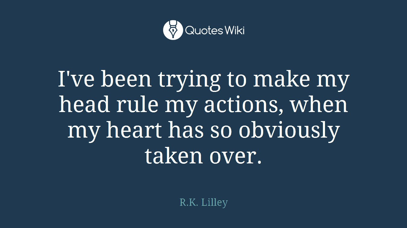 I've been trying to make my head rule my actions, when my heart has so obviously taken over.