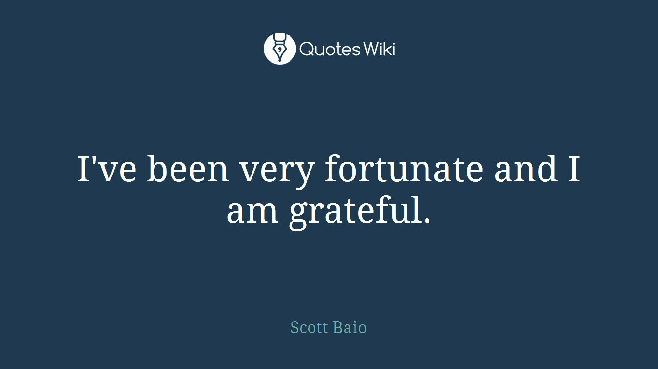 I've been very fortunate and I am grateful.