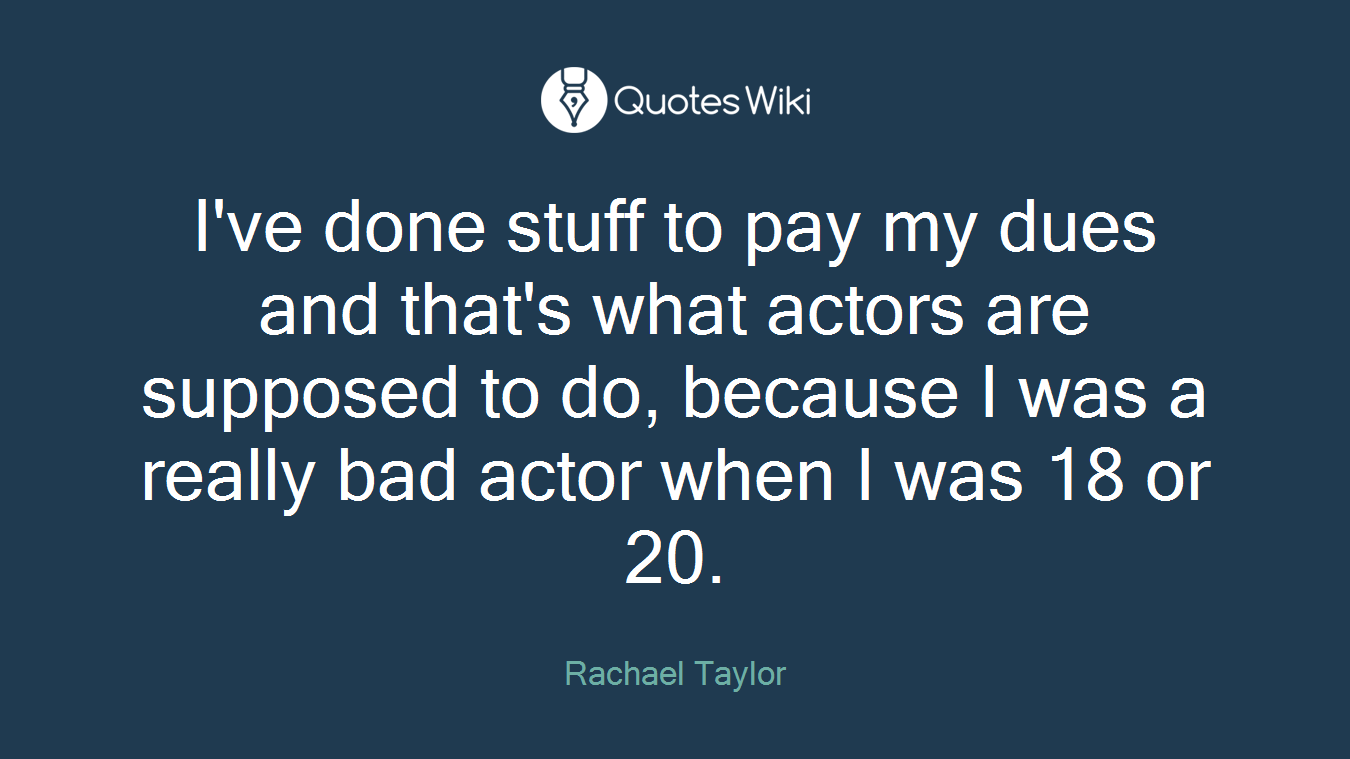 I've done stuff to pay my dues and that's what actors are supposed to do, because I was a really bad actor when I was 18 or 20.