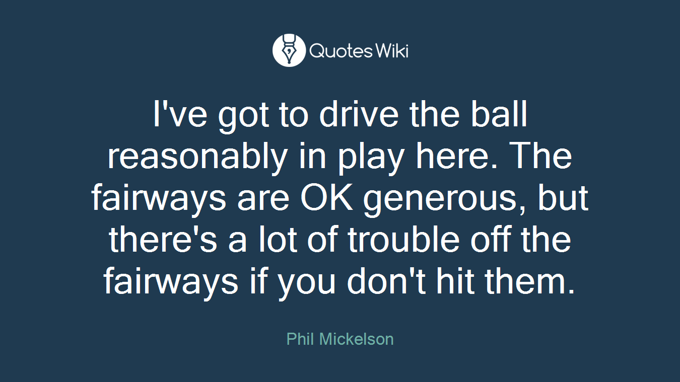 I've got to drive the ball reasonably in play here. The fairways are OK generous, but there's a lot of trouble off the fairways if you don't hit them.