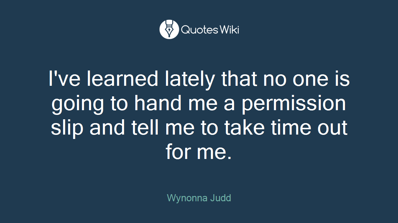 I've learned lately that no one is going to hand me a permission slip and tell me to take time out for me.