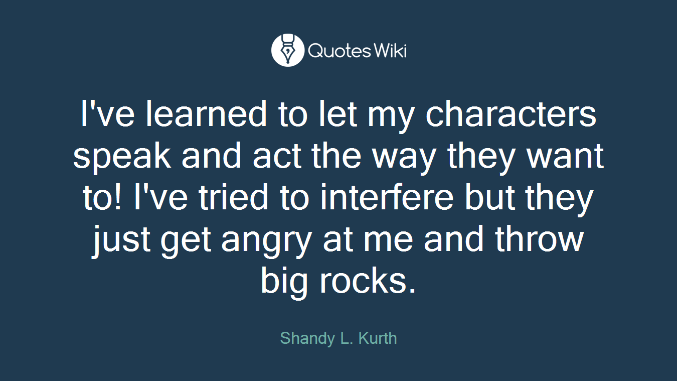 I've learned to let my characters speak and act the way they want to! I've tried to interfere but they just get angry at me and throw big rocks.