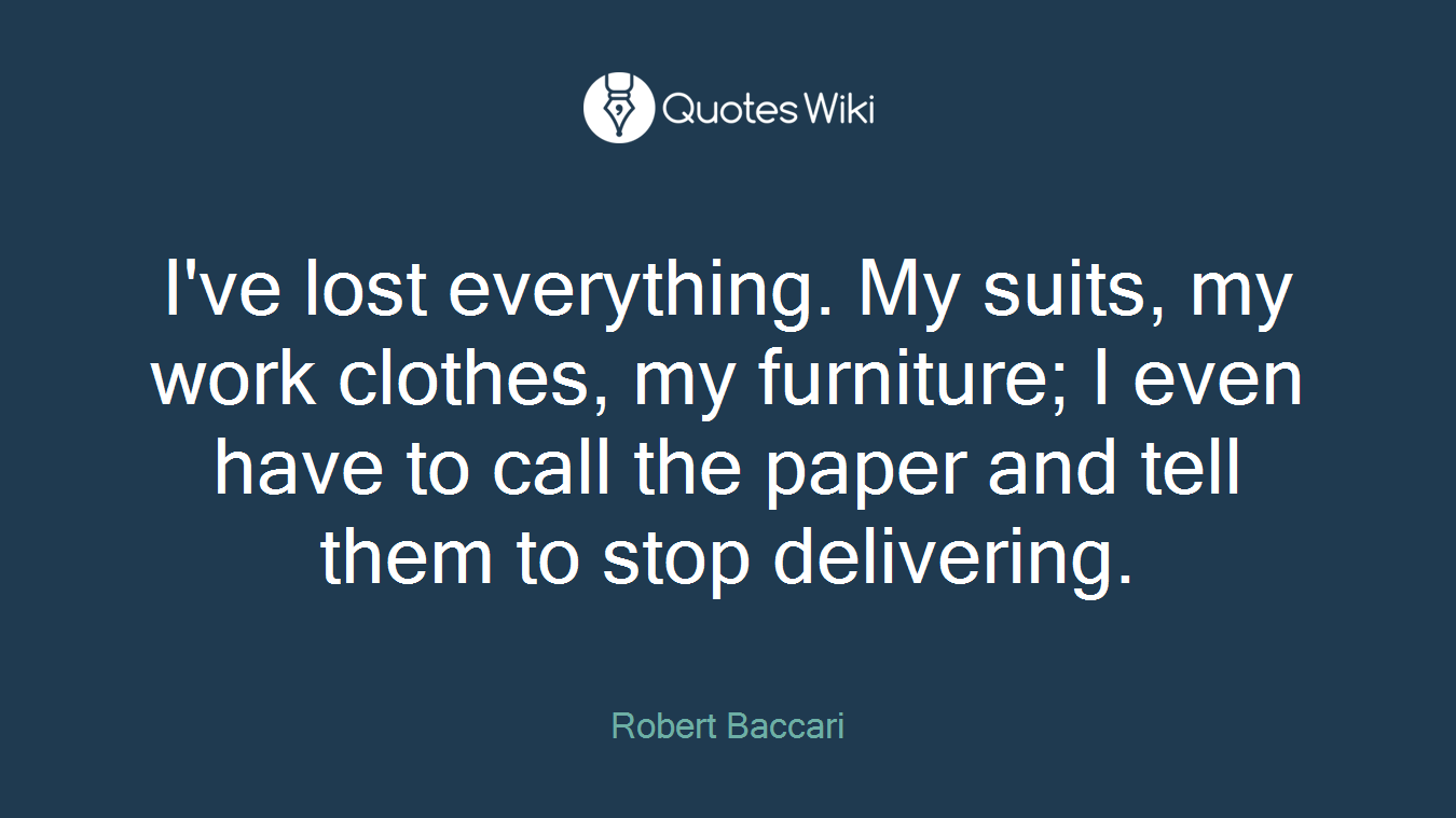 I've lost everything. My suits, my work clothes, my furniture; I even have to call the paper and tell them to stop delivering.