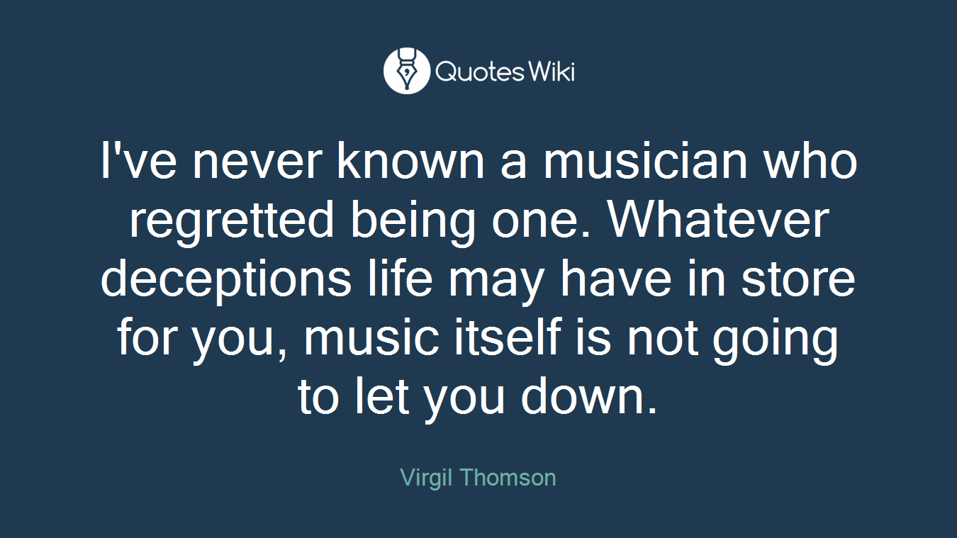 I've never known a musician who regretted being one. Whatever deceptions life may have in store for you, music itself is not going to let you down.