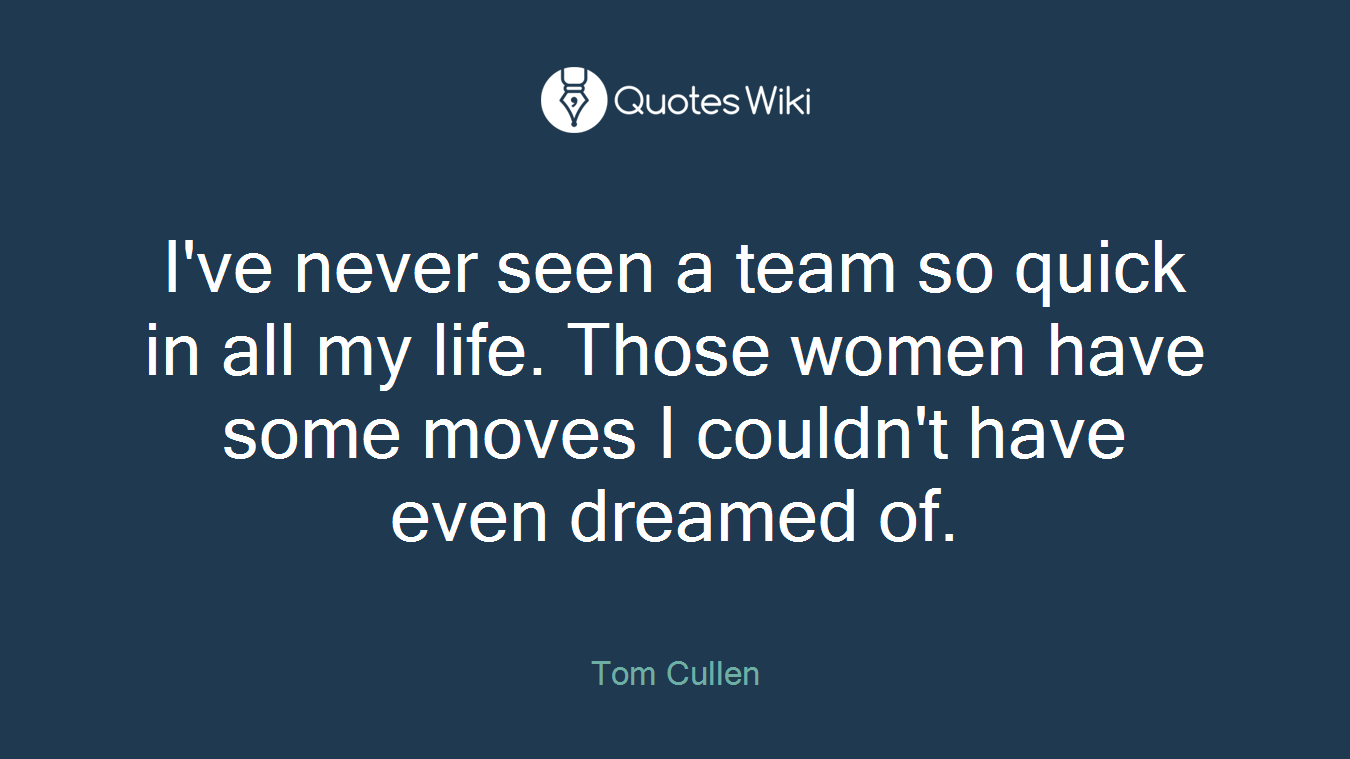 I've never seen a team so quick in all my life. Those women have some moves I couldn't have even dreamed of.