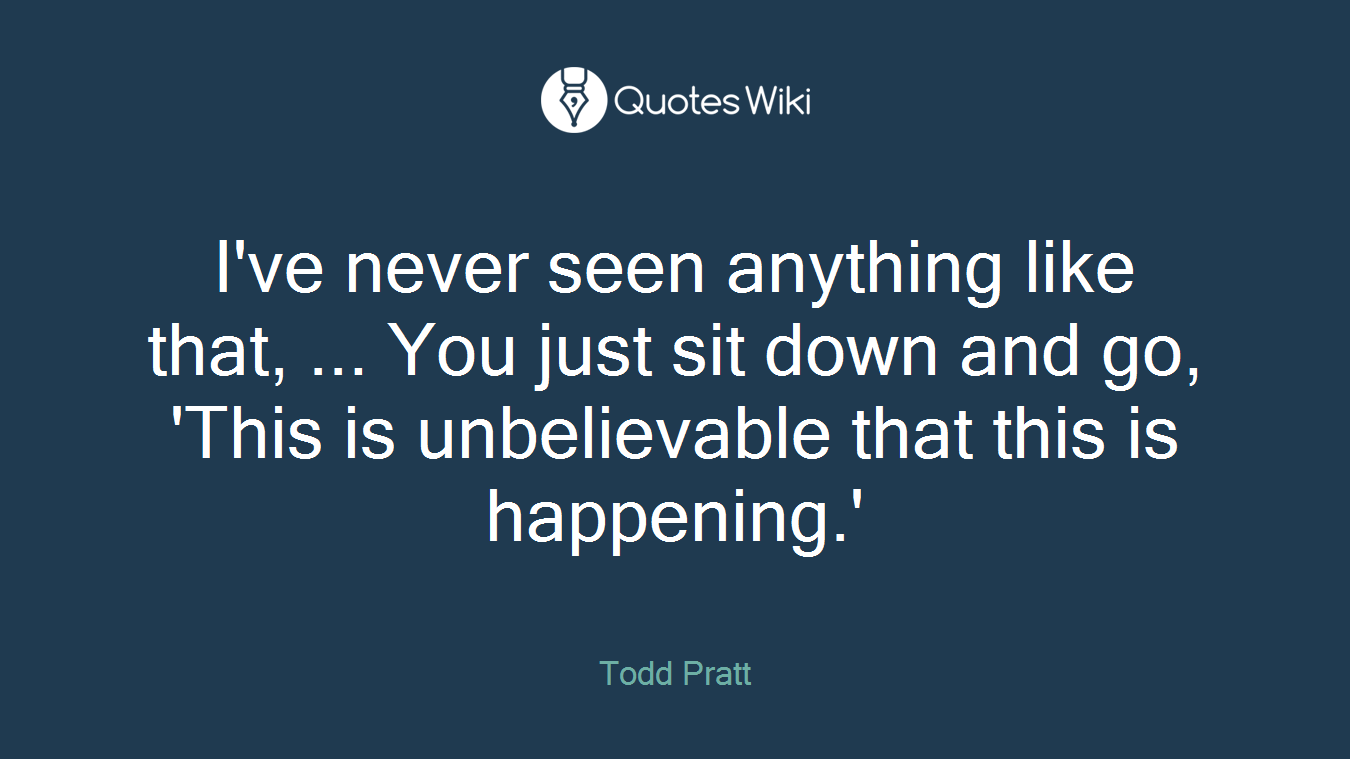 I've never seen anything like that, ... You just sit down and go, 'This is unbelievable that this is happening.'