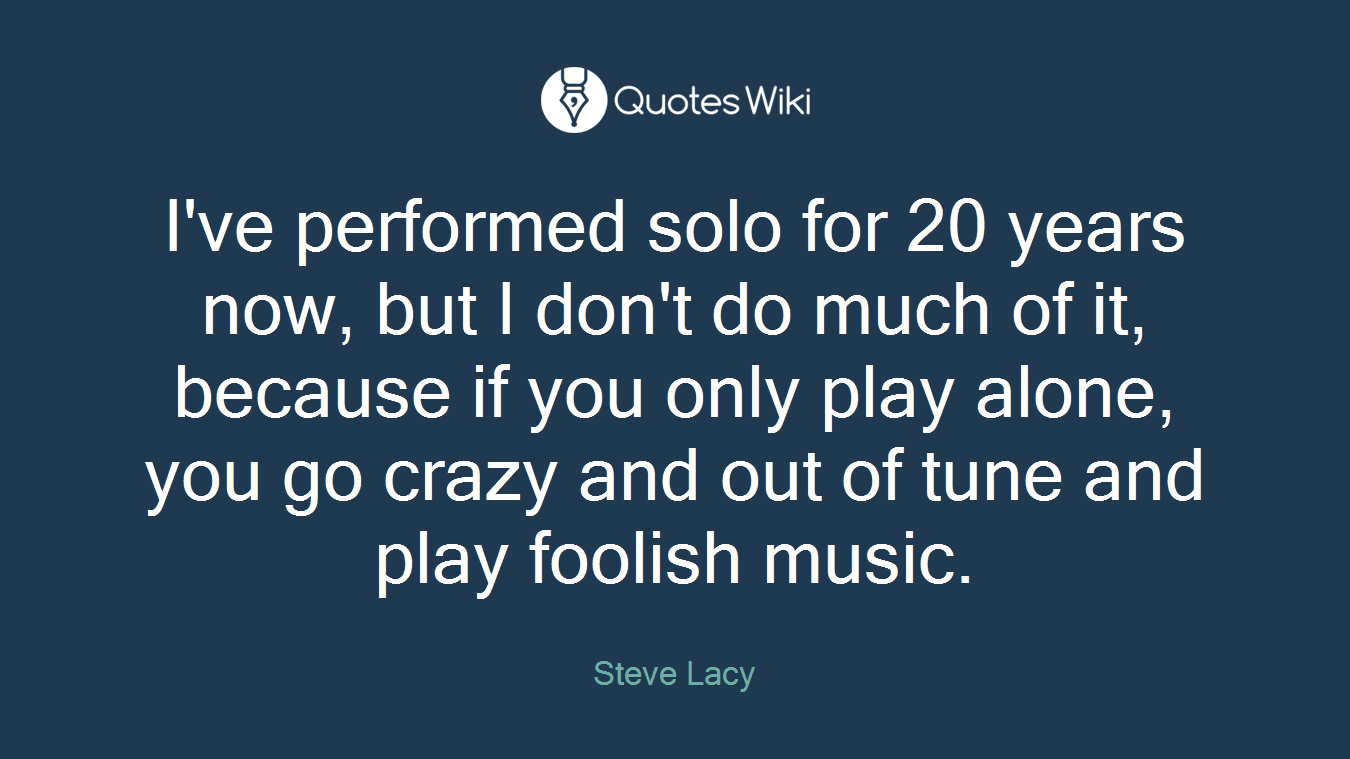 I've performed solo for 20 years now, but I don't do much of it, because if you only play alone, you go crazy and out of tune and play foolish music.