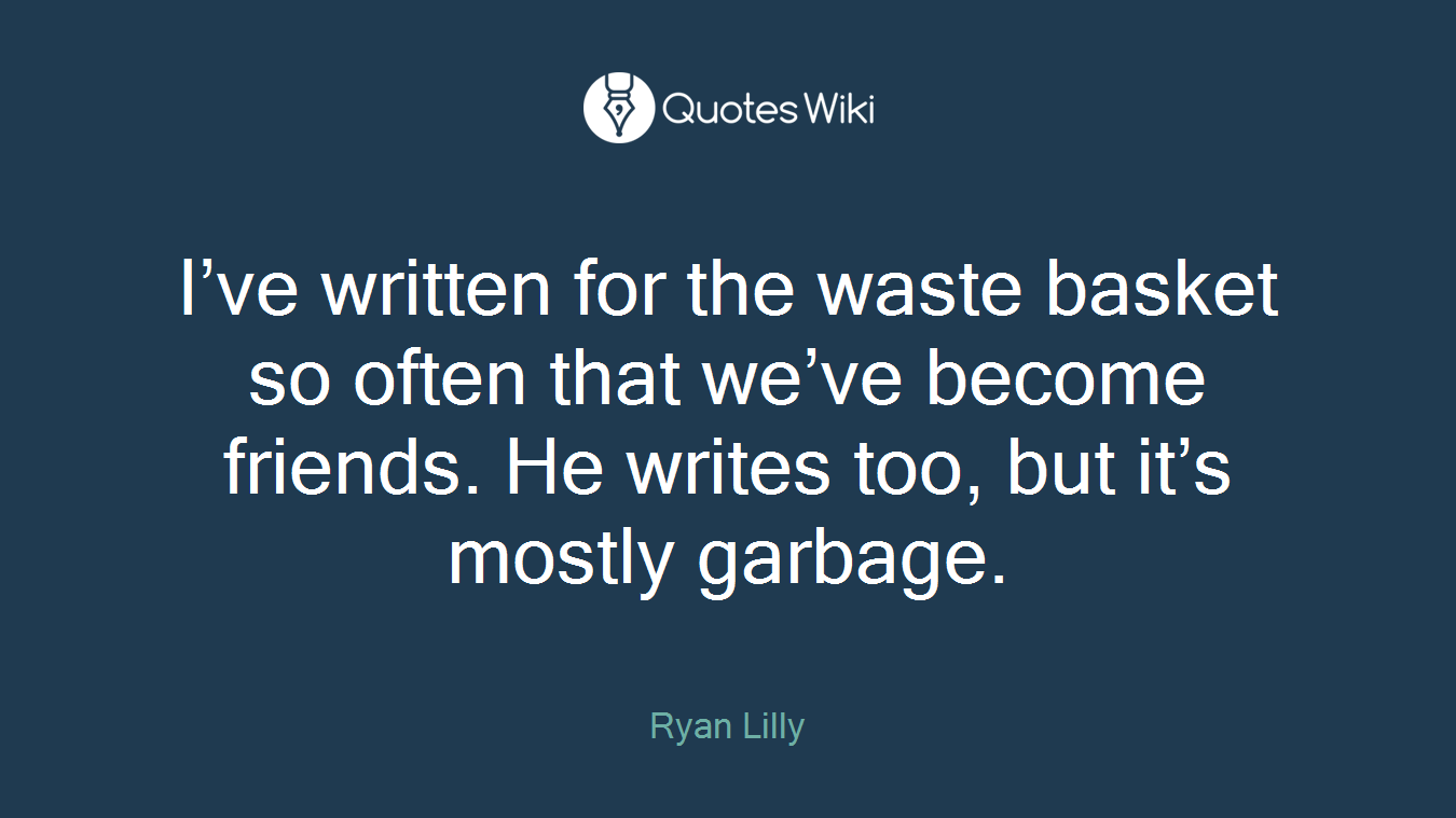 I’ve written for the waste basket so often that we’ve become friends. He writes too, but it’s mostly garbage.