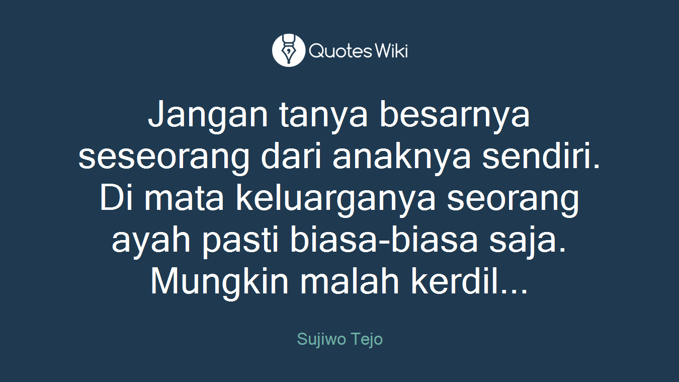Jangan tanya besarnya seseorang dari anaknya sendiri. Di mata keluarganya seorang ayah pasti biasa-biasa saja. Mungkin malah kerdil...