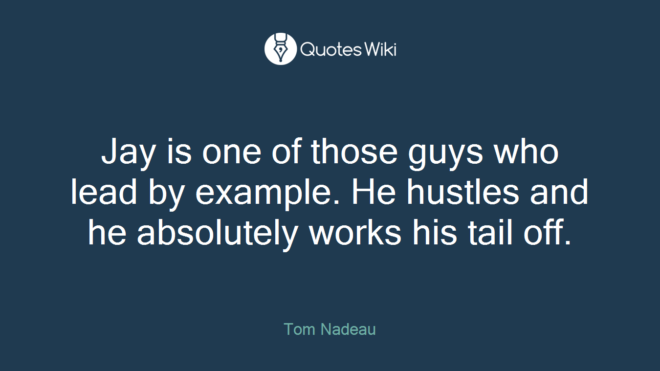 Jay is one of those guys who lead by example. He hustles and he absolutely works his tail off.