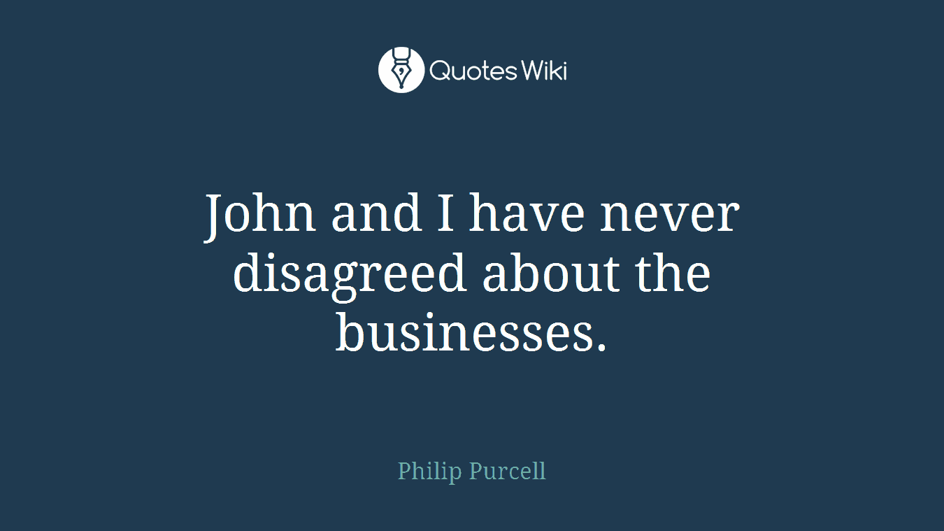 John and I have never disagreed about the businesses.