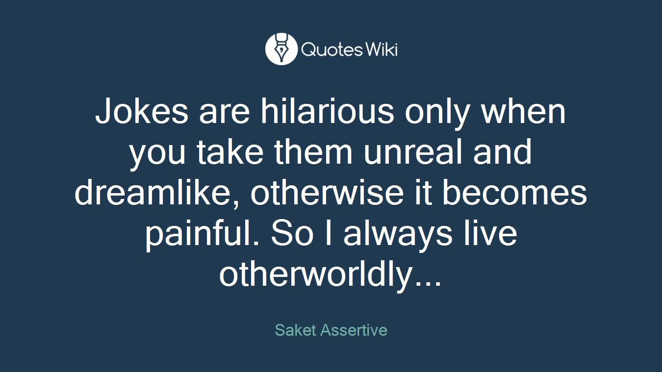 Jokes are hilarious only when you take them unreal and dreamlike, otherwise it becomes painful. So I always live otherworldly...