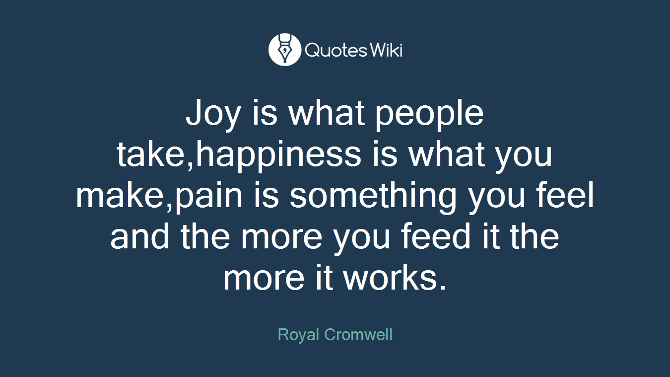 Joy is what people take,happiness is what you make,pain is something you feel and the more you feed it the more it works.