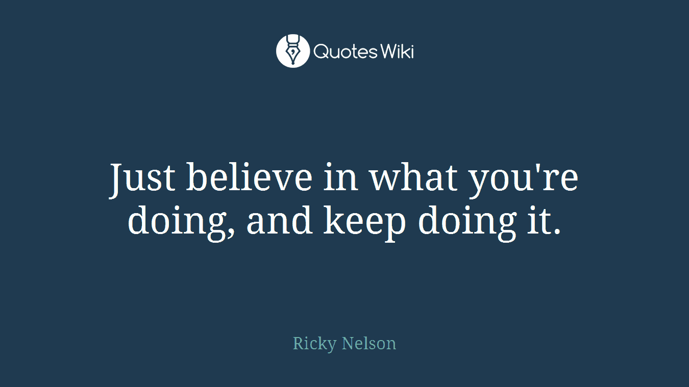 Just believe in what you're doing, and keep doing it.