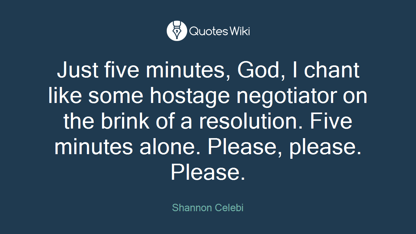 Just five minutes, God, I chant like some hostage negotiator on the brink of a resolution. Five minutes alone. Please, please. Please.