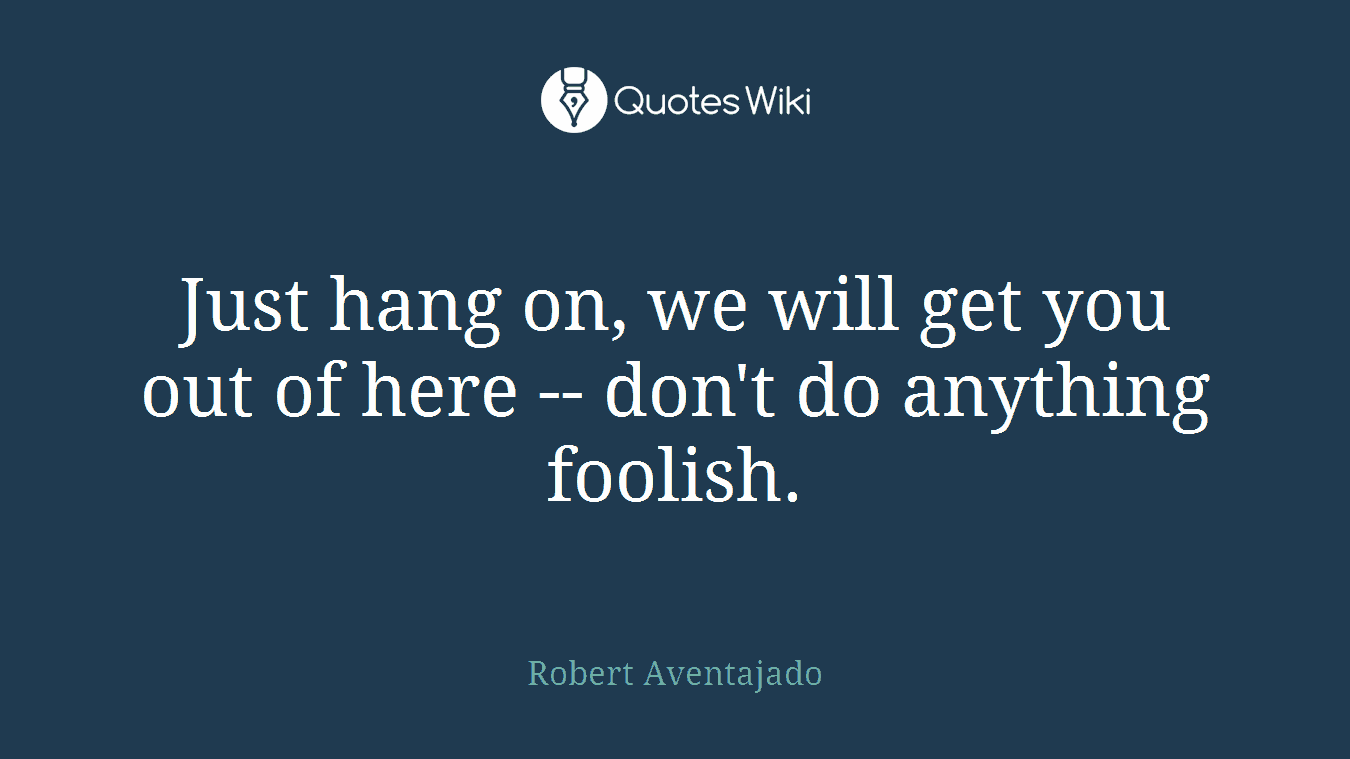 Just hang on, we will get you out of here -- don't do anything foolish.
