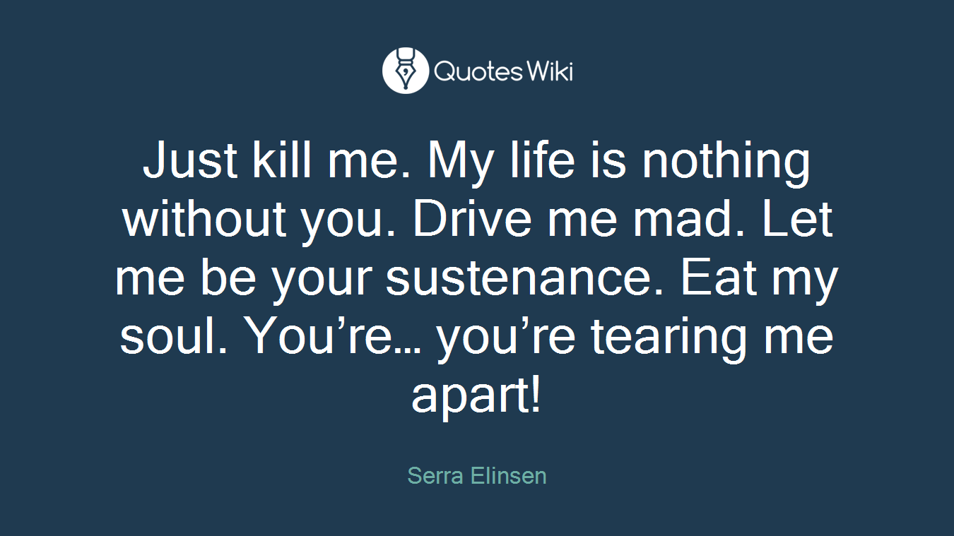 Just kill me. My life is nothing without you. Drive me mad. Let me be your sustenance. Eat my soul. You’re… you’re tearing me apart!