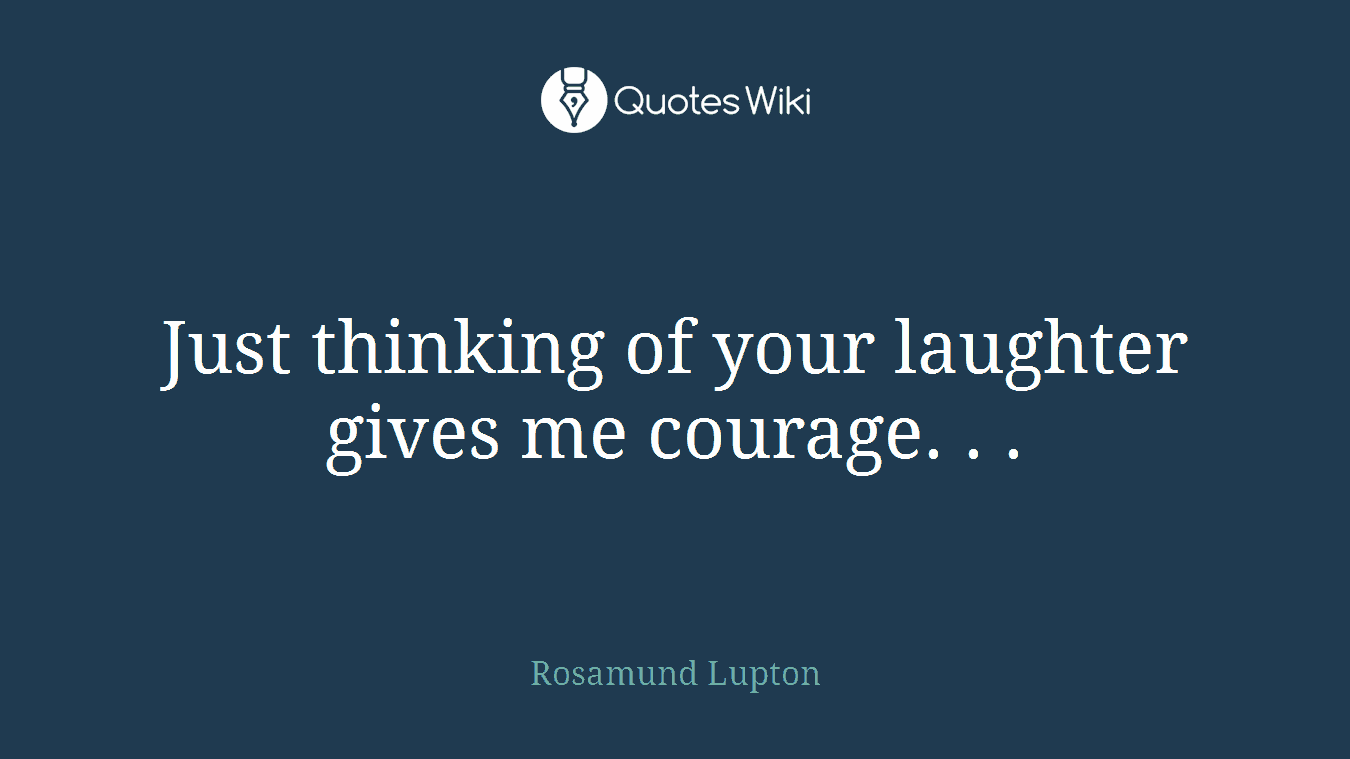 Just thinking of your laughter gives me courage. . .