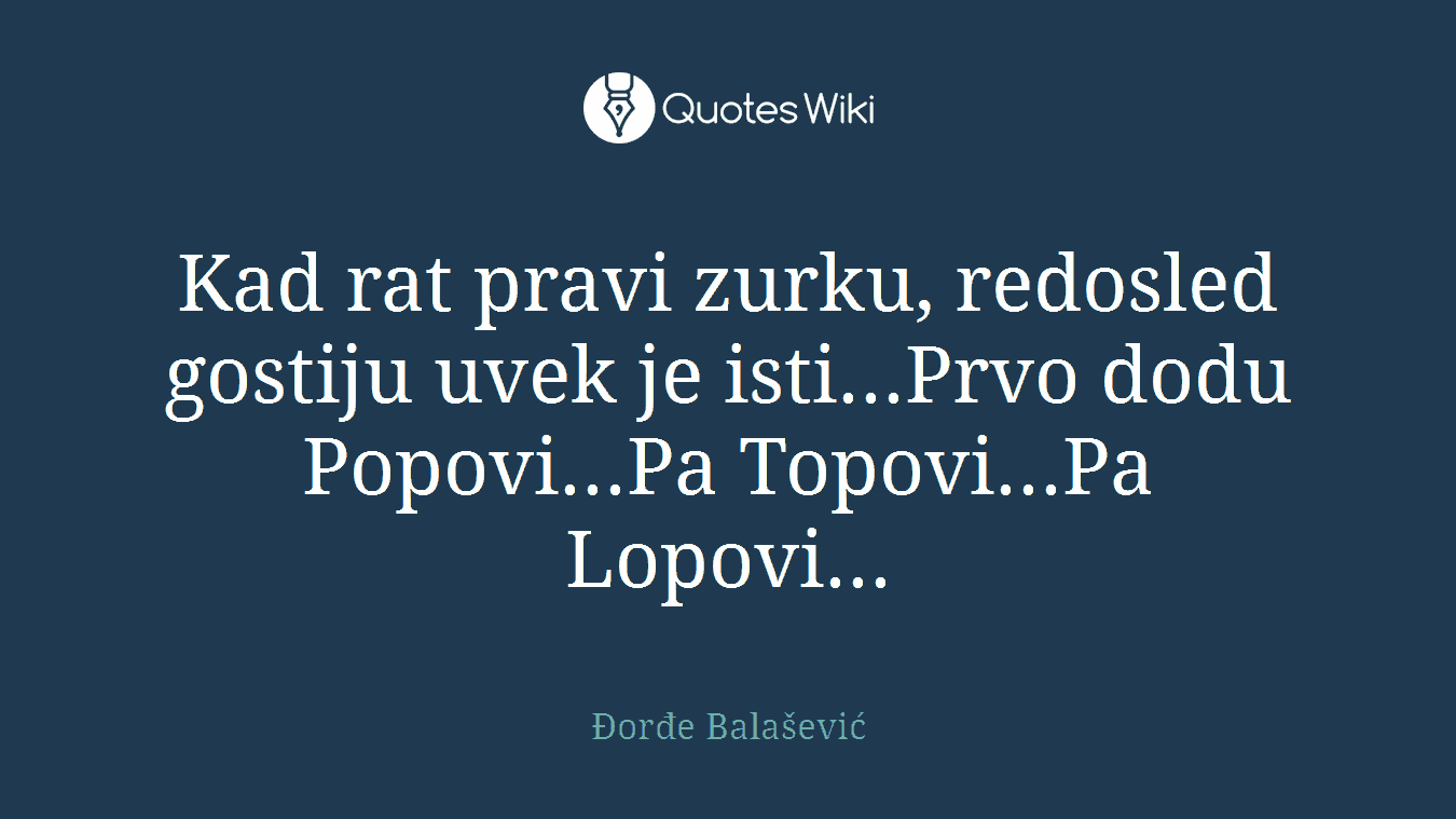 Kad rat pravi zurku, redosled gostiju uvek je isti...Prvo dodu Popovi...Pa Topovi...Pa Lopovi...