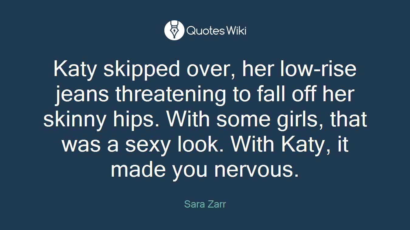 Katy skipped over, her low-rise jeans threatening to fall off her skinny hips. With some girls, that was a sexy look. With Katy, it made you nervous.