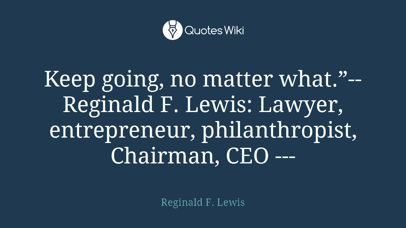 Keep going, no matter what.”--Reginald F. Lewis: Lawyer, entrepreneur, philanthropist, Chairman, CEO ---