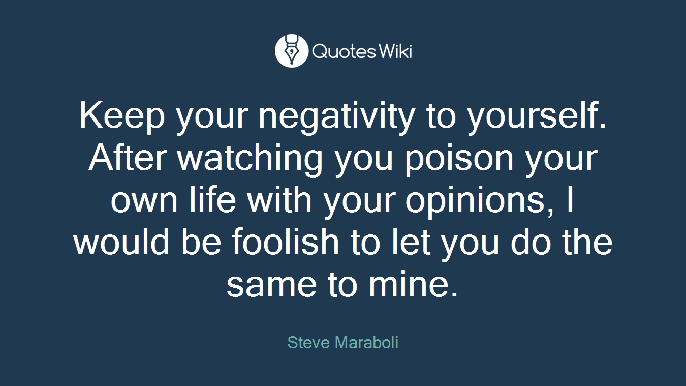 Keep your negativity to yourself. After watching you poison your own life with your opinions, I would be foolish to let you do the same to mine.
