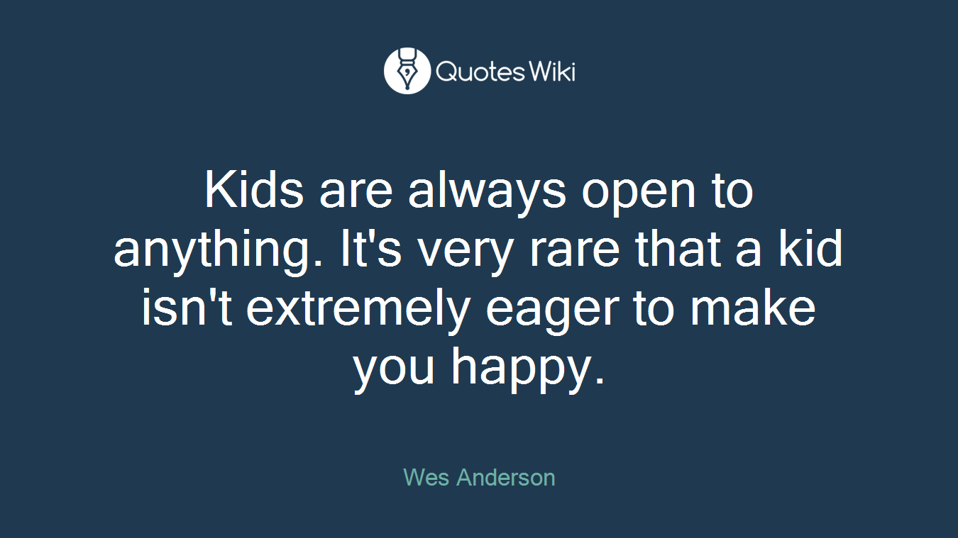 Kids are always open to anything. It's very rare that a kid isn't extremely eager to make you happy.
