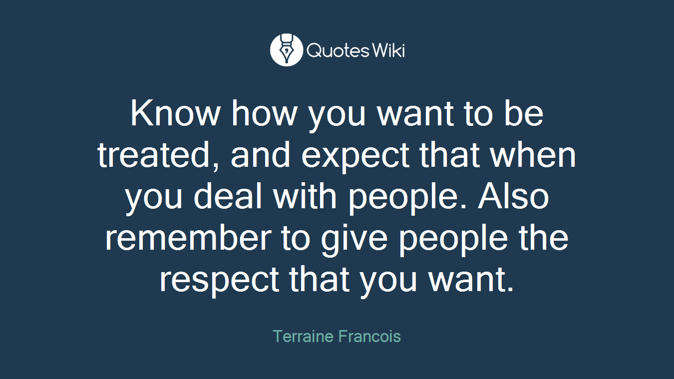 Know how you want to be treated, and expect that when you deal with people. Also remember to give people the respect that you want.