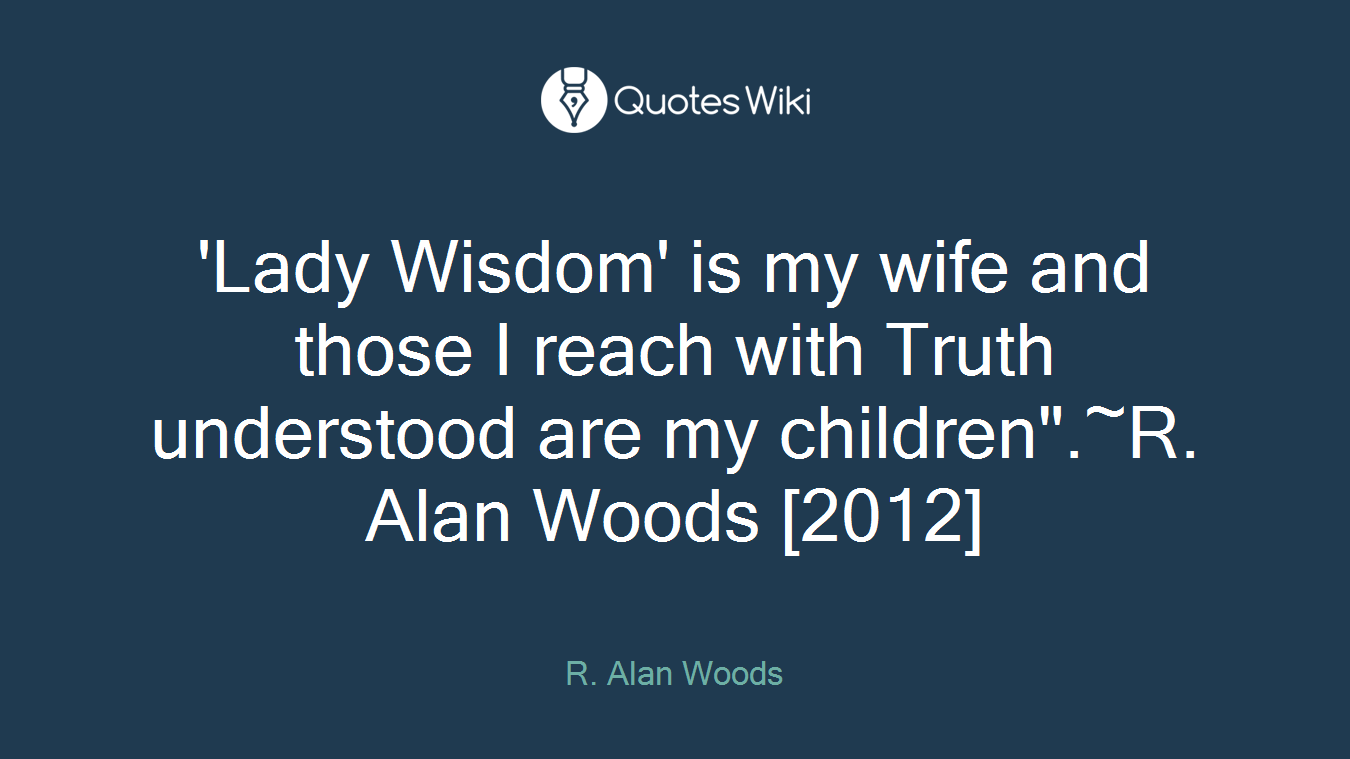 'Lady Wisdom' is my wife and those I reach with Truth understood are my children".~R. Alan Woods [2012]