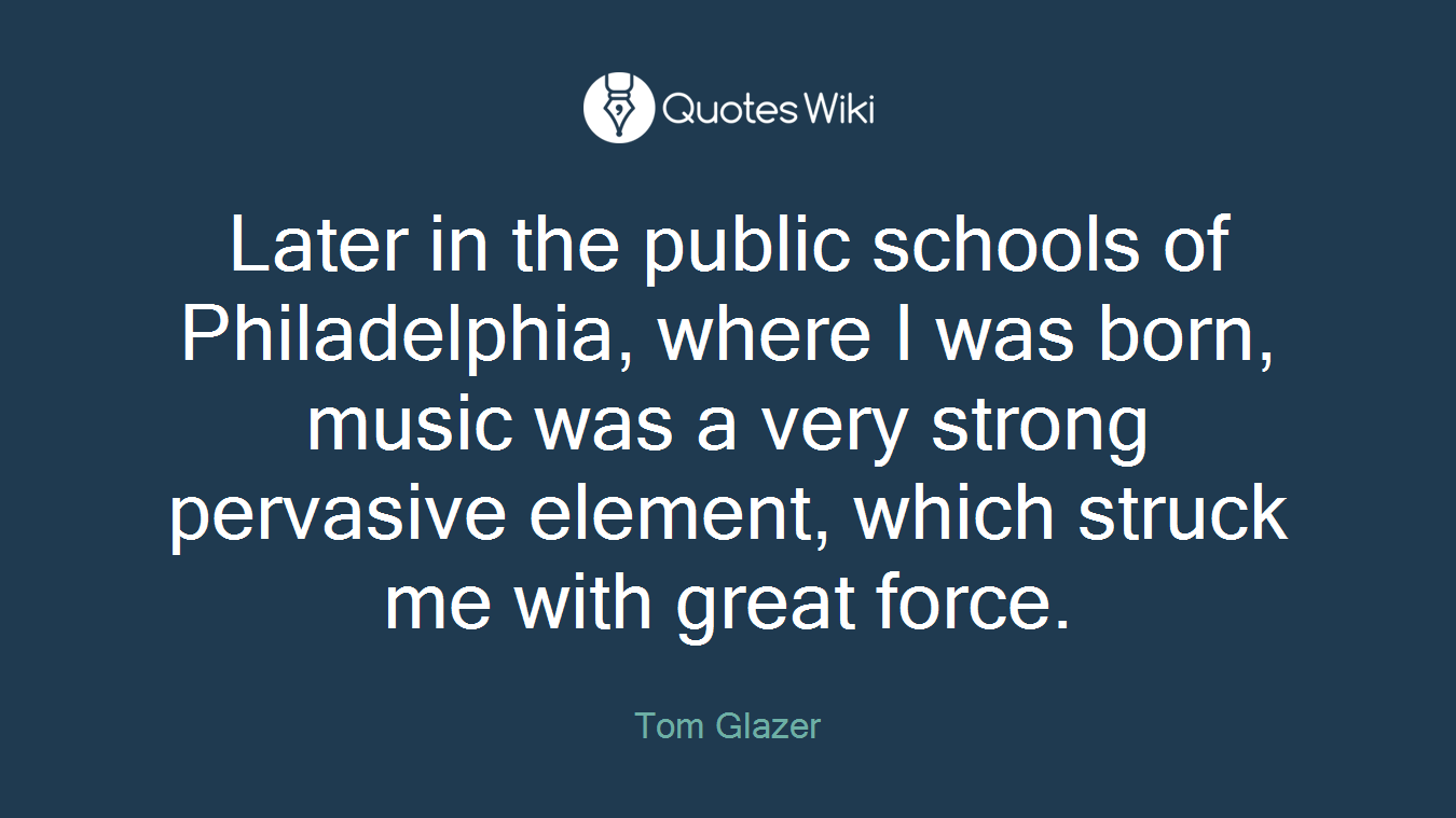 Later in the public schools of Philadelphia, where I was born, music was a very strong pervasive element, which struck me with great force.