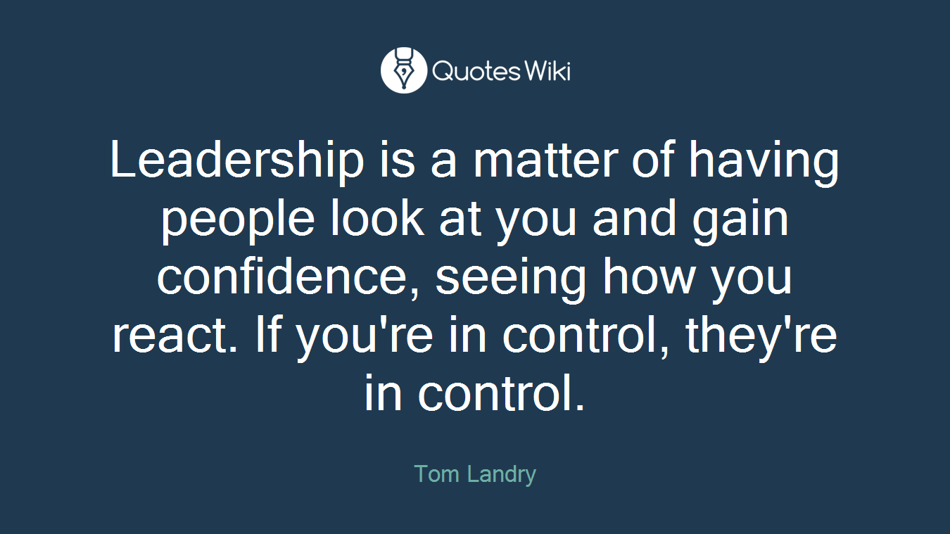 Leadership is a matter of having people look at you and gain confidence, seeing how you react. If you're in control, they're in control.