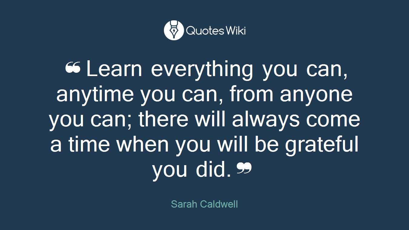 ❝Learn everything you can, anytime you can, from anyone you can; there will always come a time when you will be grateful you did.❞