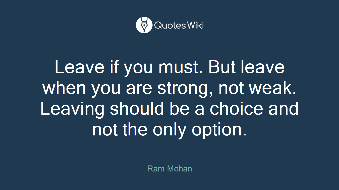 Leave if you must. But leave when you are strong, not weak. Leaving should be a choice and not the only option.
