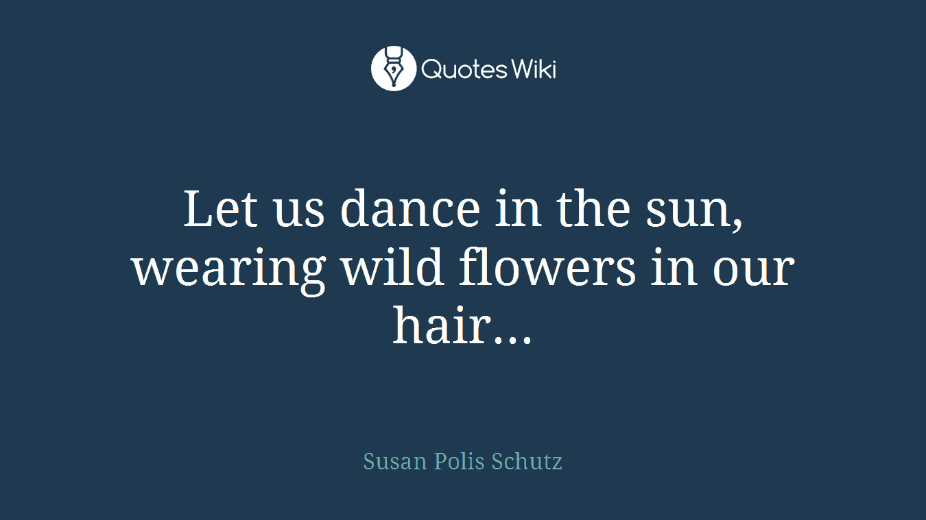 Let us dance in the sun, wearing wild flowers in our hair...