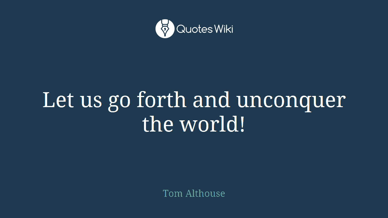 Let us go forth and unconquer the world!