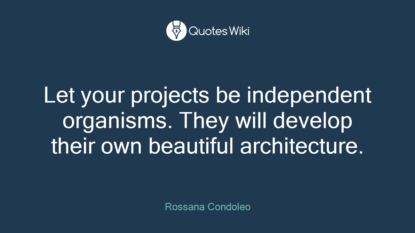 Let your projects be independent organisms. They will develop their own beautiful architecture.