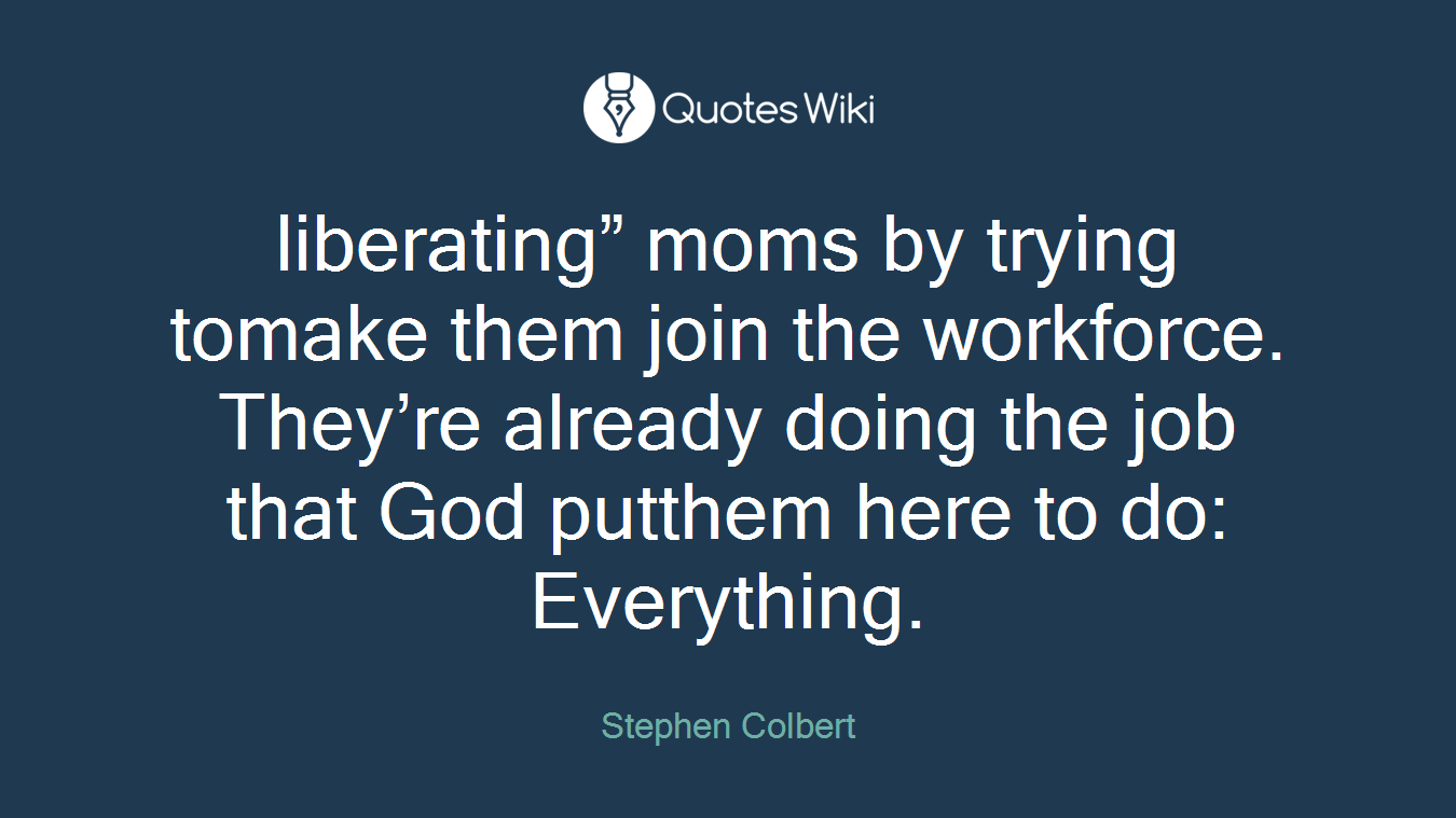 liberating” moms by trying tomake them join the workforce. They’re already doing the job that God putthem here to do: Everything.