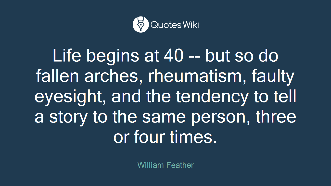 Life begins at 40 -- but so do fallen arches, rheumatism, faulty eyesight, and the tendency to tell a story to the same person, three or four times.