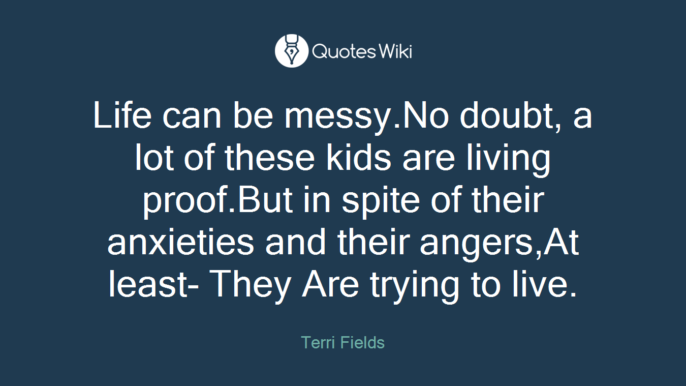 Life can be messy.No doubt, a lot of these kids are living proof.But in spite of their anxieties and their angers,At least- They Are trying to live.