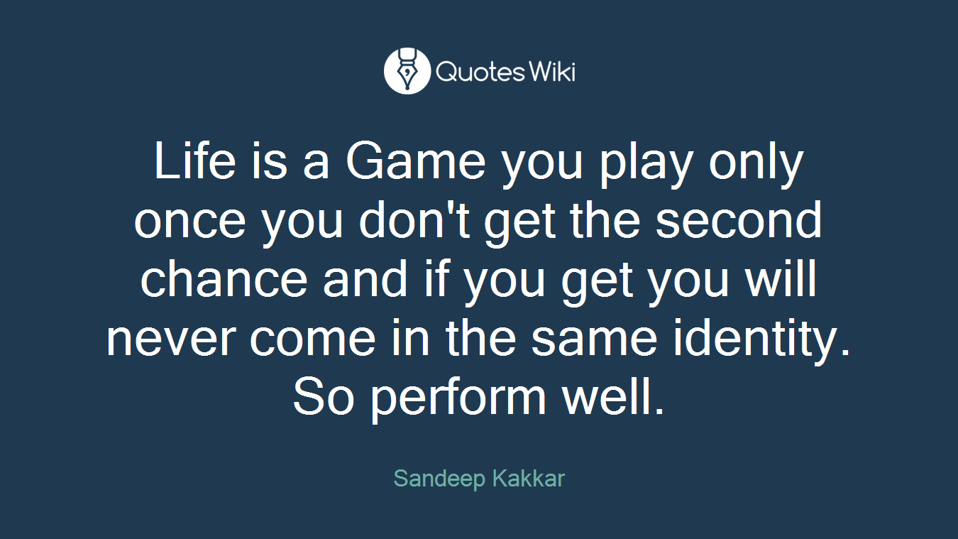 Life is a Game you play only once you don't get the second chance and if you get you will never come in the same identity. So perform well.